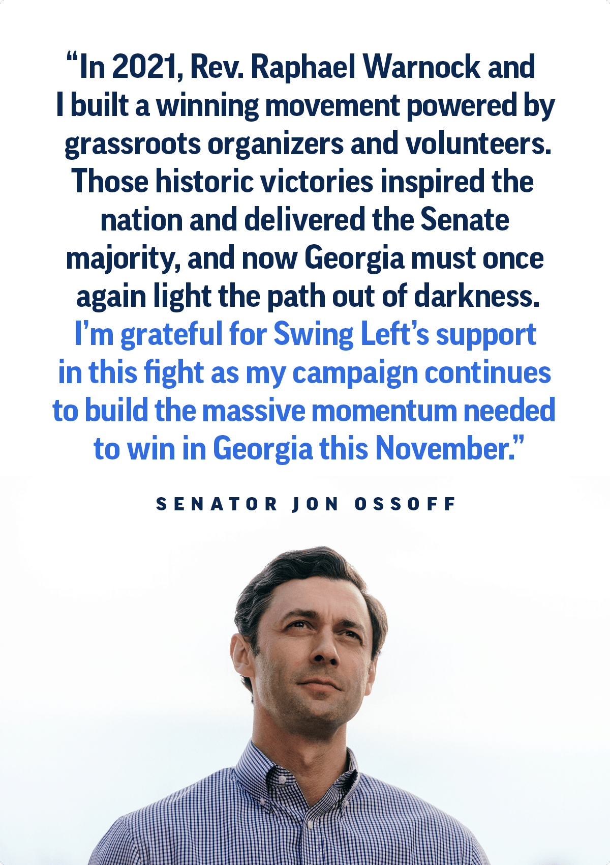 A photo of Senator Jon Ossoff with a quote that says 'In 2021, Rev. Raphael Warnock and I built a winning movement powered by grassroots organizers and volunteers. Those historic victories inspired the nation and delivered the Senate majority, and now Georgia must once again light the path out of darkness. I'm grateful for Swing Left's support in this fight as my campaign continues to build the massive momentum needed to win in Georgia this November.'