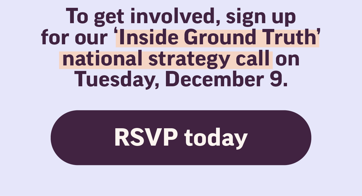 To get involved, sign up for our Inside Ground Truth national strategy call on Tuesday, December 9. RSVP today.