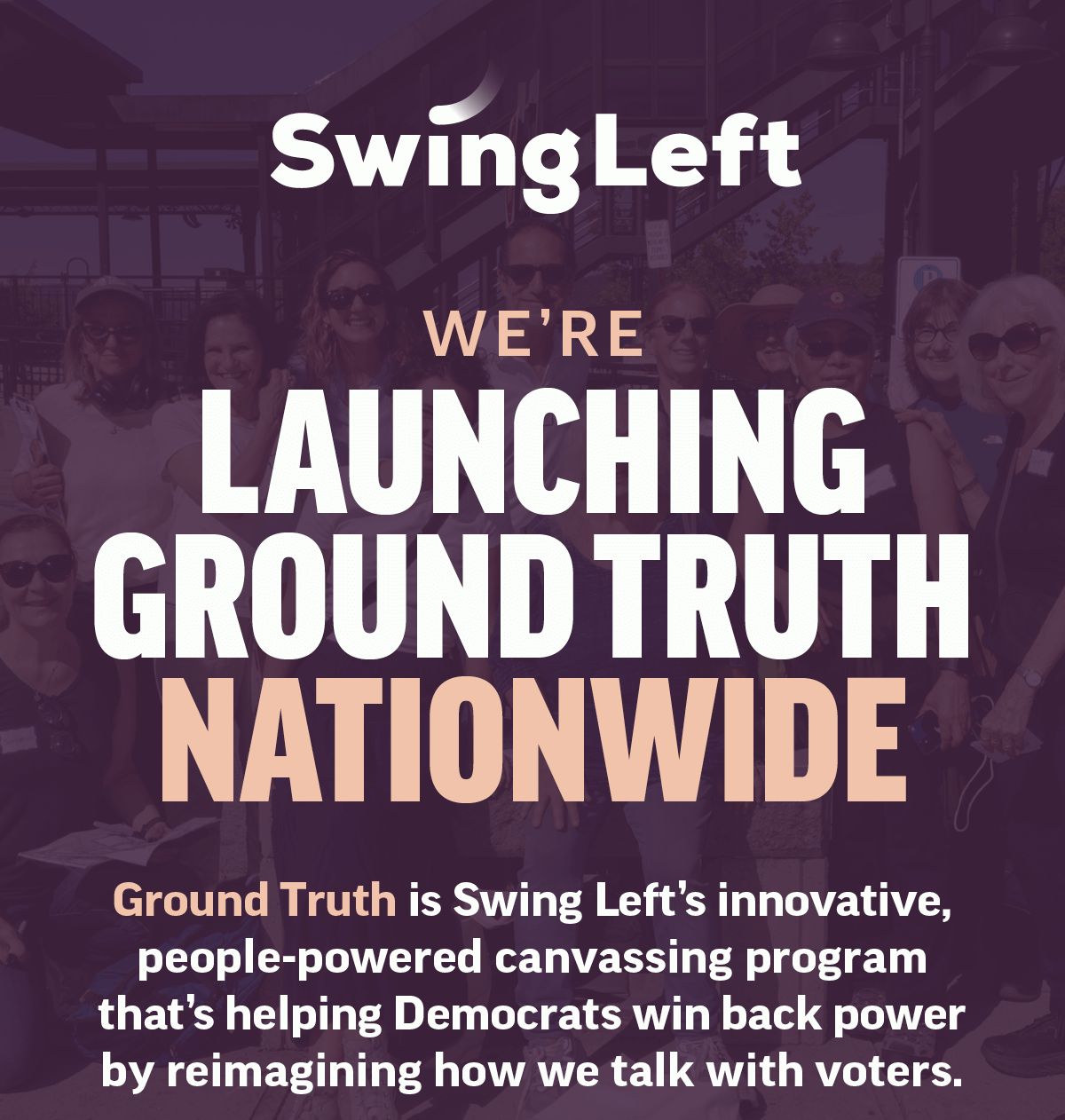 We're launching Ground Truth nationwide. Ground Truth is Swing Left's innovative, people-powered canvassing program that's helping Democrats win back power by reimagining how we talk with voters.