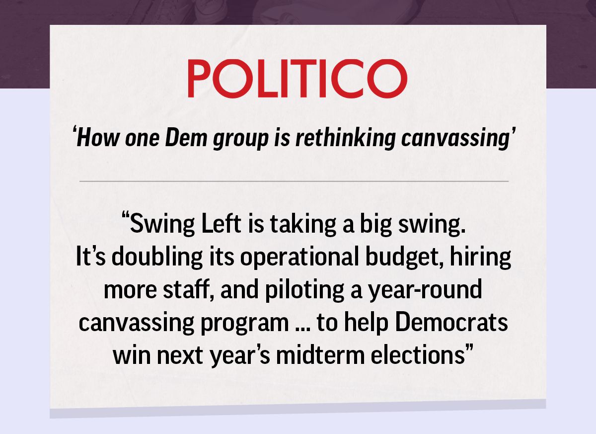 Politico headline: How one Dem group is rethinking canvassing. Swing Left is taking a big swing. It's doubling its operational budget, hiring more staff, and piloting a year-round canvassing program ... to help Democrats win next year's midterm elections.